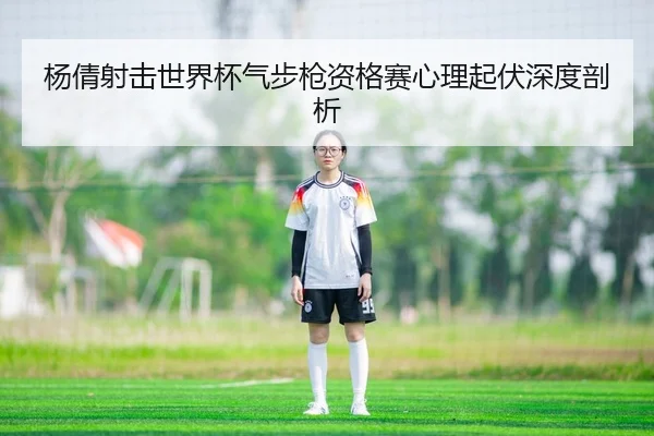 杨倩射击世界杯气步枪资格赛心理起伏深度剖析