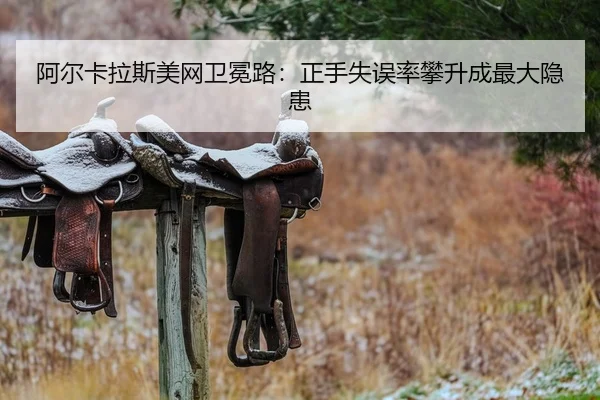 阿尔卡拉斯美网卫冕路：正手失误率攀升成最大隐患
