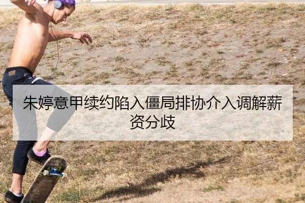 朱婷意甲续约陷入僵局排协介入调解薪资分歧
